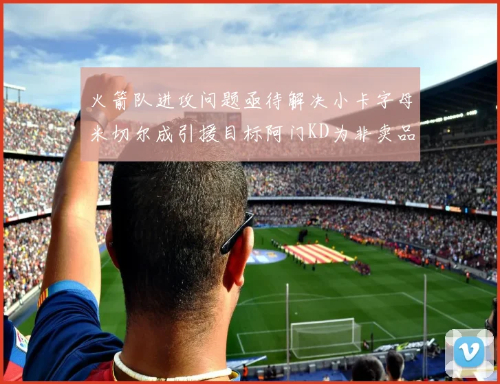 火箭队进攻问题亟待解决小卡字母米切尔成引援目标阿门KD为非卖品