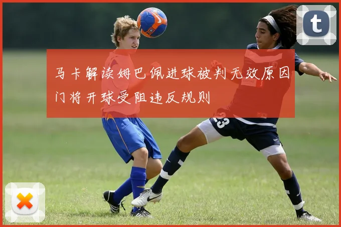 马卡解读姆巴佩进球被判无效原因门将开球受阻违反规则