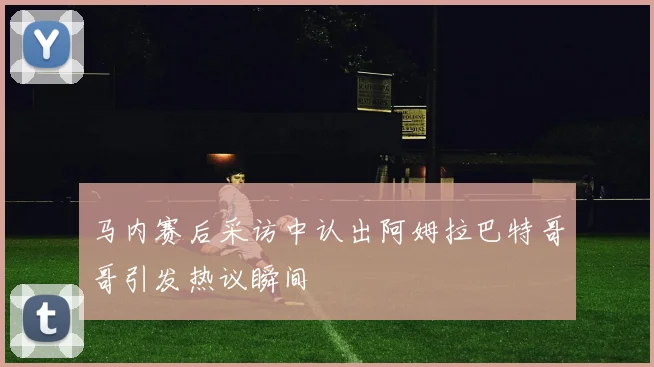 马内赛后采访中认出阿姆拉巴特哥哥引发热议瞬间