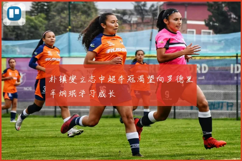 朴镇燮立志中超夺冠渴望向罗德里辛炯珉学习成长