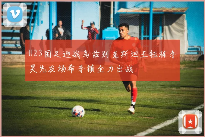 U23国足迎战乌兹别克斯坦王钰栋李昊先发杨希李镇全力出战