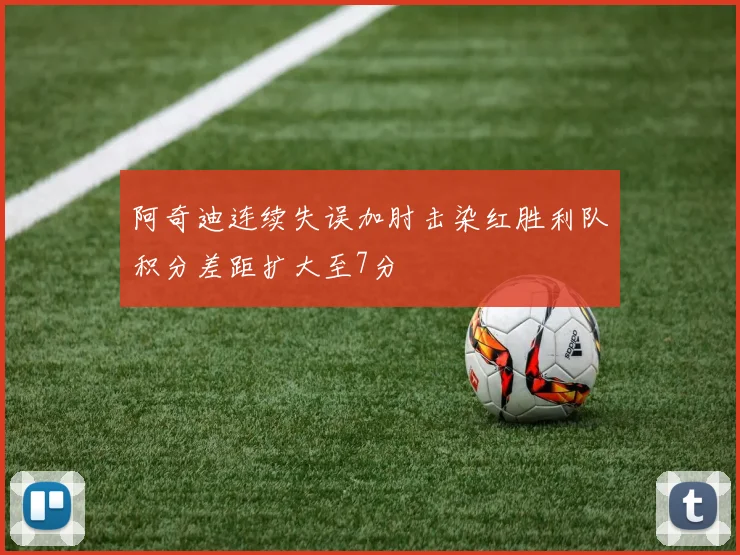 阿奇迪连续失误加肘击染红胜利队积分差距扩大至7分