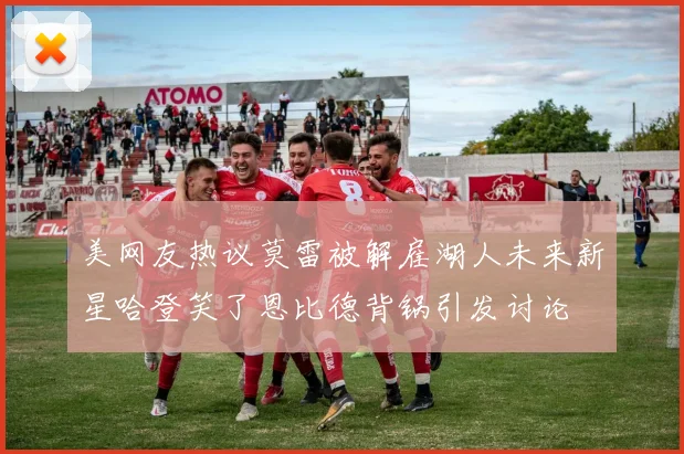 美网友热议莫雷被解雇湖人未来新星哈登笑了恩比德背锅引发讨论