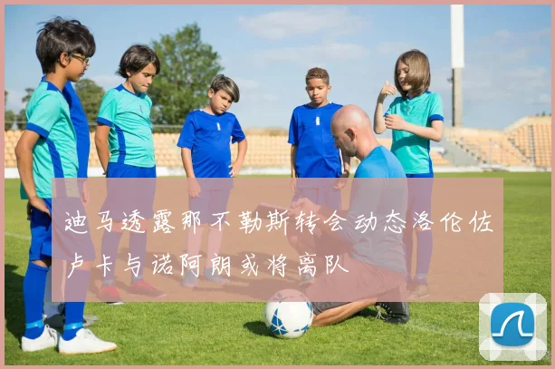 迪马透露那不勒斯转会动态洛伦佐卢卡与诺阿朗或将离队
