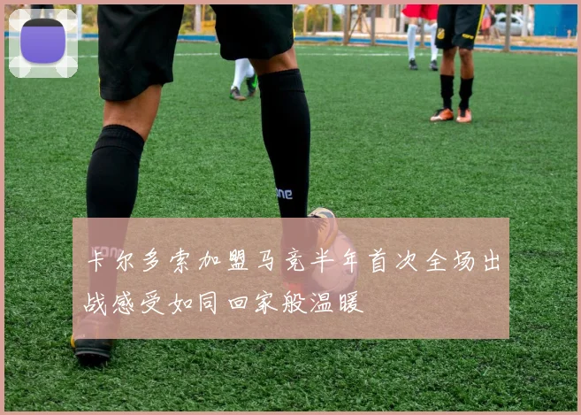 卡尔多索加盟马竞半年首次全场出战感受如同回家般温暖